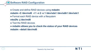 21
N T I
Prepared by: Eng. Anwar Fouad
Prepared by: Eng. Anwar Fouad
Software RAID Configuration
● Create and define RAID devices using mdadm
mdadm -C /dev/md0 -l 1 -n 2 -x 1 /dev/sda1 /dev/sdb1 /dev/sdc1
● Format each RAID device with a filesystem
mke2fs -j /dev/md0
● Test the RAID devices
● mdadm allows you to check the status of your RAID devices
mdadm --detail /dev/md0
 
