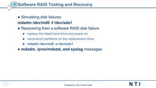 22
N T I
Prepared by: Eng. Anwar Fouad
Prepared by: Eng. Anwar Fouad
Software RAID Testing and Recovery
● Simulating disk failures
mdadm /dev/md0 -f /dev/sda1
● Recovering from a software RAID disk failure
 replace the failed hard drive and power on
 reconstruct partitions on the replacement drive
 mdadm /dev/md0 -a /dev/sda1
● mdadm, /proc/mdstat, and syslog messages
 