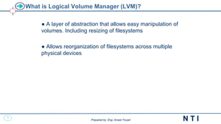 23
N T I
Prepared by: Eng. Anwar Fouad
Prepared by: Eng. Anwar Fouad
What is Logical Volume Manager (LVM)?
● A layer of abstraction that allows easy manipulation of
volumes. Including resizing of filesystems
● Allows reorganization of filesystems across multiple
physical devices
 