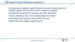 27
N T I
Prepared by: Eng. Anwar Fouad
Prepared by: Eng. Anwar Fouad
Logical Volume Manager Snapshots
● Snapshots are special Logical Volumes that are an exact copy of an
existing Logical Volume at the time the snapshot is created
● Snapshots are perfect for backups and other operations
where a temporary copy of an existing dataset is needed
● Snapshots only consume space where they are
different from the original Logical Volume
 