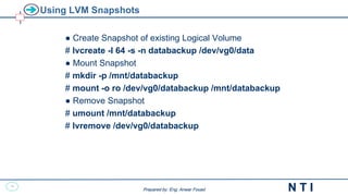 28
N T I
Prepared by: Eng. Anwar Fouad
Prepared by: Eng. Anwar Fouad
Using LVM Snapshots
● Create Snapshot of existing Logical Volume
# lvcreate -l 64 -s -n databackup /dev/vg0/data
● Mount Snapshot
# mkdir -p /mnt/databackup
# mount -o ro /dev/vg0/databackup /mnt/databackup
● Remove Snapshot
# umount /mnt/databackup
# lvremove /dev/vg0/databackup
 