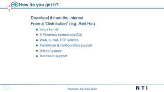 2
N T I
Prepared by: Eng. Anwar Fouad
Prepared by: Eng. Anwar Fouad
How do you get it?
Download it from the Internet
From a “Distribution” (e.g. Red Hat)
 Linux kernel
 X Windows system and GUI
 Web, e-mail, FTP servers
 Installation & configuration support
 3rd party apps
 Hardware support
 