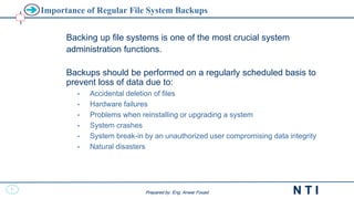30
N T I
Prepared by: Eng. Anwar Fouad
Prepared by: Eng. Anwar Fouad
Importance of Regular File System Backups
Backing up file systems is one of the most crucial system
administration functions.
Backups should be performed on a regularly scheduled basis to
prevent loss of data due to:
• Accidental deletion of files
• Hardware failures
• Problems when reinstalling or upgrading a system
• System crashes
• System break-in by an unauthorized user compromising data integrity
• Natural disasters
 
