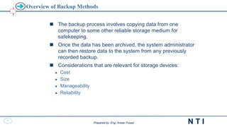 31
N T I
Prepared by: Eng. Anwar Fouad
Prepared by: Eng. Anwar Fouad
Overview of Backup Methods
 The backup process involves copying data from one
computer to some other reliable storage medium for
safekeeping.
 Once the data has been archived, the system administrator
can then restore data to the system from any previously
recorded backup.
 Considerations that are relevant for storage devices:
 Cost
 Size
 Manageability
 Reliability
 