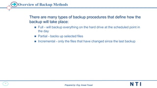 32
N T I
Prepared by: Eng. Anwar Fouad
Prepared by: Eng. Anwar Fouad
Overview of Backup Methods
There are many types of backup procedures that define how the
backup will take place:
 Full - will backup everything on the hard drive at the scheduled point in
the day
 Partial - backs up selected files
 Incremental - only the files that have changed since the last backup
 