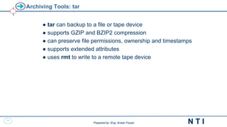 33
N T I
Prepared by: Eng. Anwar Fouad
Prepared by: Eng. Anwar Fouad
Archiving Tools: tar
● tar can backup to a file or tape device
● supports GZIP and BZIP2 compression
● can preserve file permissions, ownership and timestamps
● supports extended attributes
● uses rmt to write to a remote tape device
 