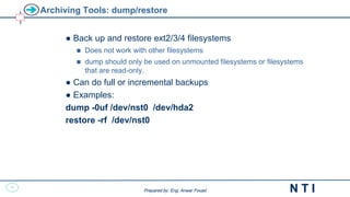34
N T I
Prepared by: Eng. Anwar Fouad
Prepared by: Eng. Anwar Fouad
Archiving Tools: dump/restore
● Back up and restore ext2/3/4 filesystems
 Does not work with other filesystems
 dump should only be used on unmounted filesystems or filesystems
that are read-only.
● Can do full or incremental backups
● Examples:
dump -0uf /dev/nst0 /dev/hda2
restore -rf /dev/nst0
 
