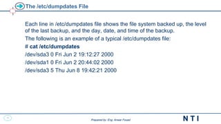 35
N T I
Prepared by: Eng. Anwar Fouad
Prepared by: Eng. Anwar Fouad
The /etc/dumpdates File
Each line in /etc/dumpdates file shows the file system backed up, the level
of the last backup, and the day, date, and time of the backup.
The following is an example of a typical /etc/dumpdates file:
# cat /etc/dumpdates
/dev/sda3 0 Fri Jun 2 19:12:27 2000
/dev/sda1 0 Fri Jun 2 20:44:02 2000
/dev/sda3 5 Thu Jun 8 19:42:21 2000
 