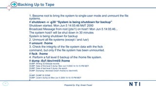 36
N T I
Prepared by: Eng. Anwar Fouad
Prepared by: Eng. Anwar Fouad
Backing Up to Tape
1. Become root to bring the system to single-user mode and unmount the file
systems.
# shutdown -v -g30 “System is being shutdown for backup”
Shutdown started. Mon Jun 5 14:05:46 MdT 2000
Broadcast Message from root (pts/1) on host1 Mon Jun 5 14:05:46...
The system host1 will be shut down in 30 minutes
System is being shutdown for backup
2. Unmount all file systems (except / and /usr)
# umount /home
3. Check the integrity of the file system data with the fsck
command, but only if the file system has been unmounted.
# fsck /home
4. Perform a full level 0 backup of the /home file system.
# dump -0uf /dev/rmt/0 /home
DUMP: Writing 32 Kilobyte records
DUMP: Date of this level 0 dump: Mon Jun 5 2000 14:10:15 PM MDT
DUMP: Date of last level 0 dump: the epoch
DUMP: Dumping / dev/sda3 (host1:/home) to /dev/rmt/0.
….
DUMP: DUMP IS DONE
DUMP: Level 0 dump on Mon Jun 5 2000 14:10:15 PM MDT
#
 