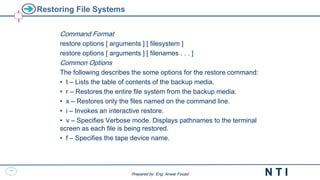 37
N T I
Prepared by: Eng. Anwar Fouad
Prepared by: Eng. Anwar Fouad
Restoring File Systems
Command Format
restore options [ arguments ] [ filesystem ]
restore options [ arguments ] [ filenames . . . ]
Common Options
The following describes the some options for the restore command:
• t – Lists the table of contents of the backup media.
• r – Restores the entire file system from the backup media.
• x – Restores only the files named on the command line.
• i – Invokes an interactive restore.
• v – Specifies Verbose mode. Displays pathnames to the terminal
screen as each file is being restored.
• f – Specifies the tape device name.
 