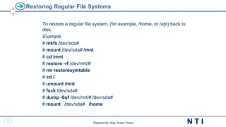 38
N T I
Prepared by: Eng. Anwar Fouad
Prepared by: Eng. Anwar Fouad
Restoring Regular File Systems
To restore a regular file system, (for example, /home, or /opt) back to
disk.
Example
# mkfs /dev/sda#
# mount /dev/sda# /mnt
# cd /mnt
# restore -rf /dev/rmt/#
# rm restoresymtable
# cd /
# umount /mnt
# fsck /dev/sda#
# dump -0uf /dev/rmt/# /dev/sda#
# mount /dev/sda# /home
 