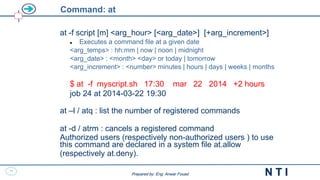 39
N T I
Prepared by: Eng. Anwar Fouad
Prepared by: Eng. Anwar Fouad
Command: at
at -f script [m] <arg_hour> [<arg_date>] [+arg_increment>]
 Executes a command file at a given date
<arg_temps> : hh:mm | now | noon | midnight
<arg_date> : <month> <day> or today | tomorrow
<arg_increment> : <number> minutes | hours | days | weeks | months
$ at -f myscript.sh 17:30 mar 22 2014 +2 hours
job 24 at 2014-03-22 19:30
at –l / atq : list the number of registered commands
at -d / atrm : cancels a registered command
Authorized users (respectively non-authorized users ) to use
this command are declared in a system file at.allow
(respectively at.deny).
 