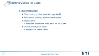 42
N T I
Prepared by: Eng. Anwar Fouad
Prepared by: Eng. Anwar Fouad
Setting Quotas for Users
● Implementation
 Start or stop quotas: quotaon, quotaoff
 Edit quotas directly: edquota username
 From a shell:
 setquota username 4096 5120 40 50 /Data
 Define prototypical users:
 edquota -p user1 user2
 