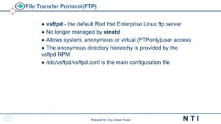45
N T I
Prepared by: Eng. Anwar Fouad
Prepared by: Eng. Anwar Fouad
File Transfer Protocol(FTP)
● vsftpd - the default Red Hat Enterprise Linux ftp server
● No longer managed by xinetd
● Allows system, anonymous or virtual (FTPonly)user access
● The anonymous directory hierarchy is provided by the
vsftpd RPM
● /etc/vsftpd/vsftpd.conf is the main configuration file
 