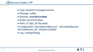 46
N T I
Prepared by: Eng. Anwar Fouad
Prepared by: Eng. Anwar Fouad
Service Profile: FTP
● Type: SystemV-managed service
● Package: vsftpd
● Daemon: /usr/sbin/vsftpd
● Script: /etc/init.d/vsftpd
● Ports: 21 (ftp), 20 (ftp-data)
● Configuration: /etc/vsftpd/vsftpd.conf /etc/vsftpd/ftpusers
/etc/vsftpd/user_list /etc/pam.d/vsftpd
● Log: /var/log/xferlog
 