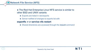 47
N T I
Prepared by: Eng. Anwar Fouad
Prepared by: Eng. Anwar Fouad
Network File Service (NFS)
● The Red Hat Enterprise Linux NFS service is similar to
other BSD and UNIX variants
 Exports are listed in /etc/exports
 Server notified of changes to exports list with
exportfs -r or service nfs restart
 Shared directories are accessed through the mount command
 