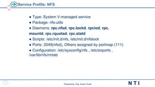 48
N T I
Prepared by: Eng. Anwar Fouad
Prepared by: Eng. Anwar Fouad
Service Profile: NFS
● Type: System V-managed service
● Package: nfs-utils
● Daemons: rpc.nfsd, rpc.lockd, rpciod, rpc.
mountd, rpc.rquotad, rpc.statd
● Scripts: /etc/init.d/nfs, /etc/init.d/nfslock
● Ports: 2049(nfsd), Others assigned by portmap (111)
● Configuration: /etc/sysconfig/nfs , /etc/exports ,
/var/lib/nfs/rmtab
 