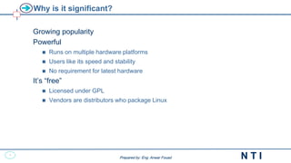 4
N T I
Prepared by: Eng. Anwar Fouad
Prepared by: Eng. Anwar Fouad
Why is it significant?
Growing popularity
Powerful
 Runs on multiple hardware platforms
 Users like its speed and stability
 No requirement for latest hardware
It’s “free”
 Licensed under GPL
 Vendors are distributors who package Linux
 
