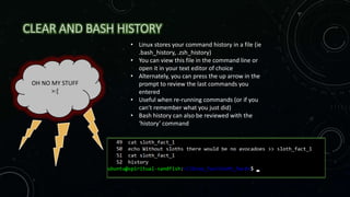 OH NO MY STUFF
>:[
CLEAR AND BASH HISTORY
• Linux stores your command history in a file (ie
.bash_history, .zsh_history)
• You can view this file in the command line or
open it in your text editor of choice
• Alternately, you can press the up arrow in the
prompt to review the last commands you
entered
• Useful when re-running commands (or if you
can’t remember what you just did)
• Bash history can also be reviewed with the
‘history’ command
 
