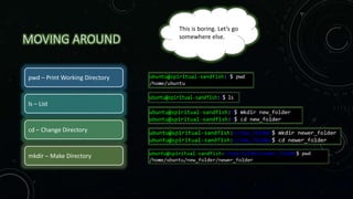 MOVING AROUND
pwd – Print Working Directory
ls – List
cd – Change Directory
mkdir – Make Directory
This is boring. Let’s go
somewhere else.
 