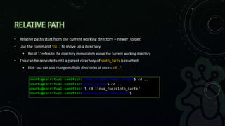 RELATIVE PATH
• Relative paths start from the current working directory – newer_folder.
• Use the command ‘cd ..’ to move up a directory
• Recall ‘..’ refers to the directory immediately above the current working directory
• This can be repeated until a parent directory of sloth_facts is reached
• Hint: you can also change multiple directories at once – cd ../..
 