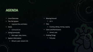 AGENDA
• Linux Overview
• The File System
• Important files and folders
• Shells
• Command Line
• Using Commands
• Man pages, Help, history
• System Information
• Whoami, pwd, network info
• Moving Around
• cd, ls
• Files
• Creating, editing, moving, copying
• Users and Permissions
• chmod, sudo
• Finding Things
• find, grep
 