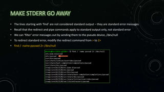 MAKE STDERR GO AWAY
• The lines starting with ‘find’ are not considered standard output – they are standard error messages
• Recall that the redirect and pipe commands apply to standard output only, not standard error
• We can ‘filter’ error messages out by sending them to the pseudo device, /dev/null
• To redirect standard error, modify the redirect command from > to 2>
• find / -name passwd 2> /dev/null
 