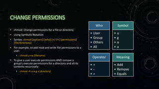 CHANGE PERMISSIONS
• chmod: Change permissions for a file or directory
• Using Symbolic Notation
• Syntax: chmod [options] [who] [+/-/=] [permissions]
[file/directory]
• For example, to add read and write file permissions to a
user:
• chmod u+rw [filename]
• To give a user execute permissions AND remove a
group’s execute permissions for a directory and all its
contents recursively:
• chmod –R u+x,g-x [directory]
Who
• User
• Group
• Others
• All
Symbol
• u
• g
• o
• a
Operator
• +
• -
• =
Meaning
• Add
• Remove
• Equals
 