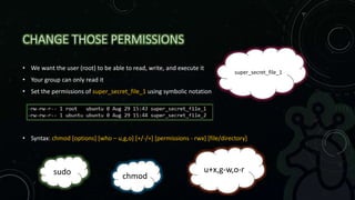 CHANGE THOSE PERMISSIONS
• We want the user (root) to be able to read, write, and execute it
• Your group can only read it
• Set the permissions of super_secret_file_1 using symbolic notation
• Syntax: chmod [options] [who – u,g,o] [+/-/=] [permissions - rwx] [file/directory]
chmod
u+x,g-w,o-r
super_secret_file_1
sudo
 