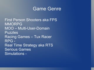 Game Genre

First Person Shooters aka FPS
MMORPG
MOO – Multi-User-Domain
Puzzles
Racing Games – Tux Racer
RPG -
Real Time Strategy aka RTS
Serious Games
Simulations -
 