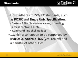 12
Standards
www.thefarm51.com
● Linux adheres to ISO/IEC standards, such
as POSIX and Single Unix Specification...
● System API – file system access, threading,
access control, IPC etc.
● Command-line shell utilities
● ...which also happen to be supported by
MacOS X, Android, iOS (yes, really!) and
a handful of other OSes
12
 