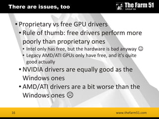 16
There are issues, too
www.thefarm51.com
● Proprietary vs free GPU drivers
● Rule of thumb: free drivers perform more
po...