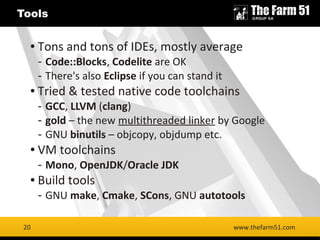 20
Tools
www.thefarm51.com
● Tons and tons of IDEs, mostly average
- Code::Blocks, Codelite are OK
- There's also Eclipse if you can stand it
● Tried & tested native code toolchains
- GCC, LLVM (clang)
- gold – the new multithreaded linker by Google
- GNU binutils – objcopy, objdump etc.
● VM toolchains
- Mono, OpenJDK/Oracle JDK
● Build tools
- GNU make, Cmake, SCons, GNU autotools
20
 