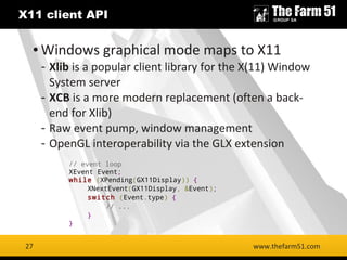 27
X11 client API
www.thefarm51.com
● Windows graphical mode maps to X11
- Xlib is a popular client library for the X(11) Window
System server
- XCB is a more modern replacement (often a back-
end for Xlib)
- Raw event pump, window management
- OpenGL interoperability via the GLX extension
27
// event loop
XEvent Event;
while (XPending(GX11Display)) {
XNextEvent(GX11Display, &Event);
switch (Event.type) {
// ...
}
}
 