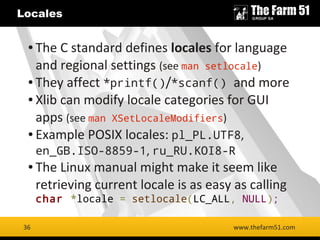 36
Locales
www.thefarm51.com
● The C standard defines locales for language
and regional settings (see man setlocale)
● They affect *printf()/*scanf() and more
● Xlib can modify locale categories for GUI
apps (see man XSetLocaleModifiers)
● Example POSIX locales: pl_PL.UTF8,
en_GB.ISO-8859-1, ru_RU.KOI8-R
● The Linux manual might make it seem like
retrieving current locale is as easy as calling
char *locale = setlocale(LC_ALL, NULL);
36
 