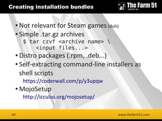44
Creating installation bundles
www.thefarm51.com
● Not relevant for Steam games (duh)
● Simple .tar.gz archives
$ tar czvf <archive name> 
<input files...>
● Distro packages (.rpm, .deb...)
● Self-extracting command-line installers as
shell scripts
https://coderwall.com/p/y3upqw
● MojoSetup
http://icculus.org/mojosetup/
44
 