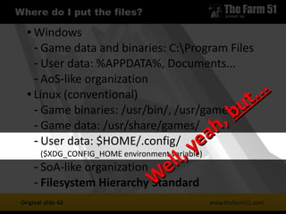 1
1 Where do I put the files?
www.thefarm51.com
● Windows
- Game data and binaries: C:Program Files
- User data: %APPDATA%, Documents...
- AoS-like organization
● Linux (conventional)
- Game binaries: /usr/bin/, /usr/games/
- Game data: /usr/share/games/
- User data: $HOME/.config/
($XDG_CONFIG_HOME environment variable)
- SoA-like organization
- Filesystem Hierarchy Standard
Original slide 42
W
ell, yeah,
W
ell, yeah, but...
but...
 