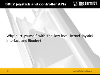 8
SDL2 joystick and controller APIs
www.thefarm51.com8
Why hurt yourself with the low-level kernel joystick
interface and libudev?
 