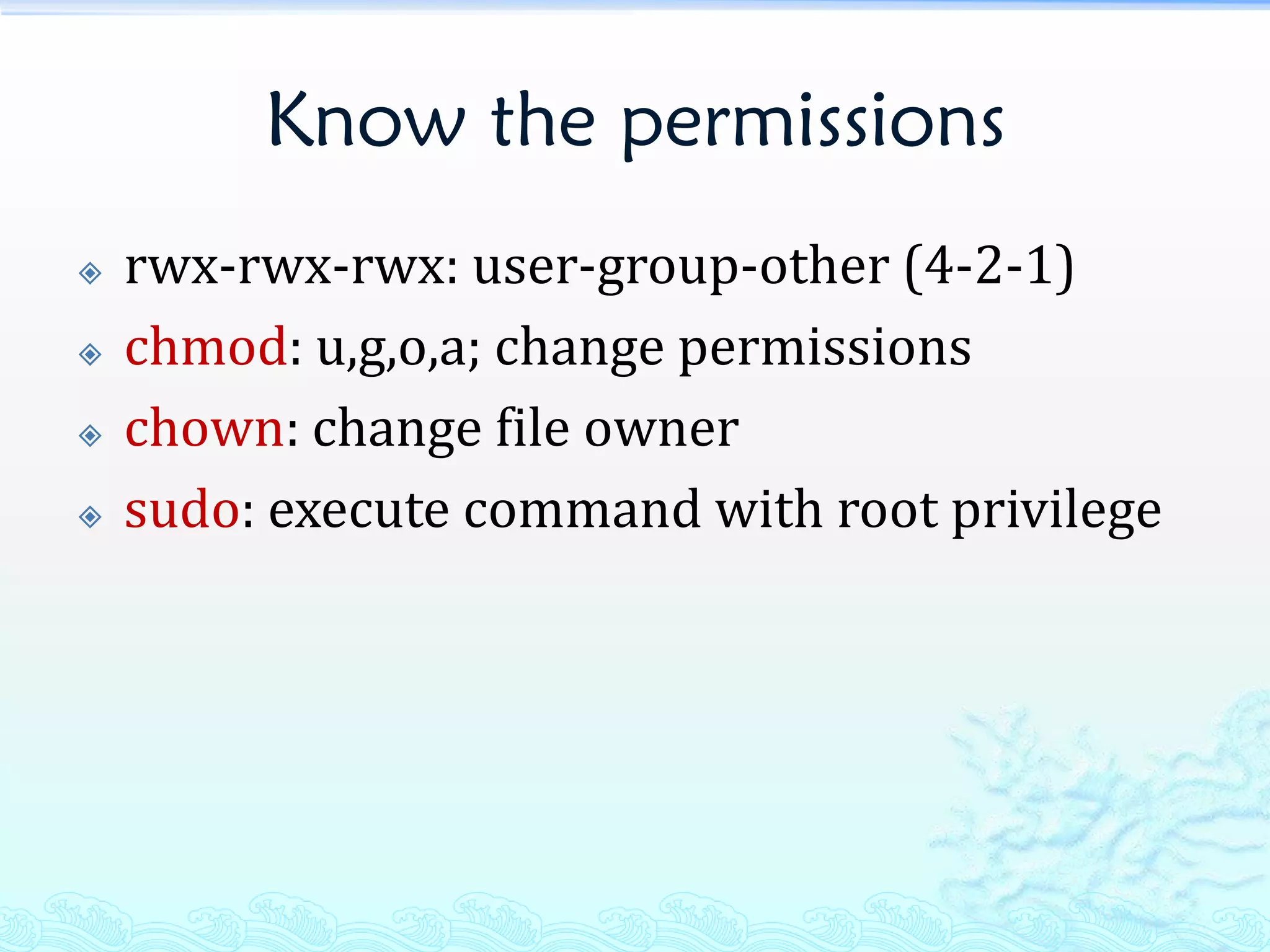 Know the permissions
   rwx-rwx-rwx: user-group-other (4-2-1)
   chmod: u,g,o,a; change permissions
   chown: change file owner
   sudo: execute command with root privilege
 