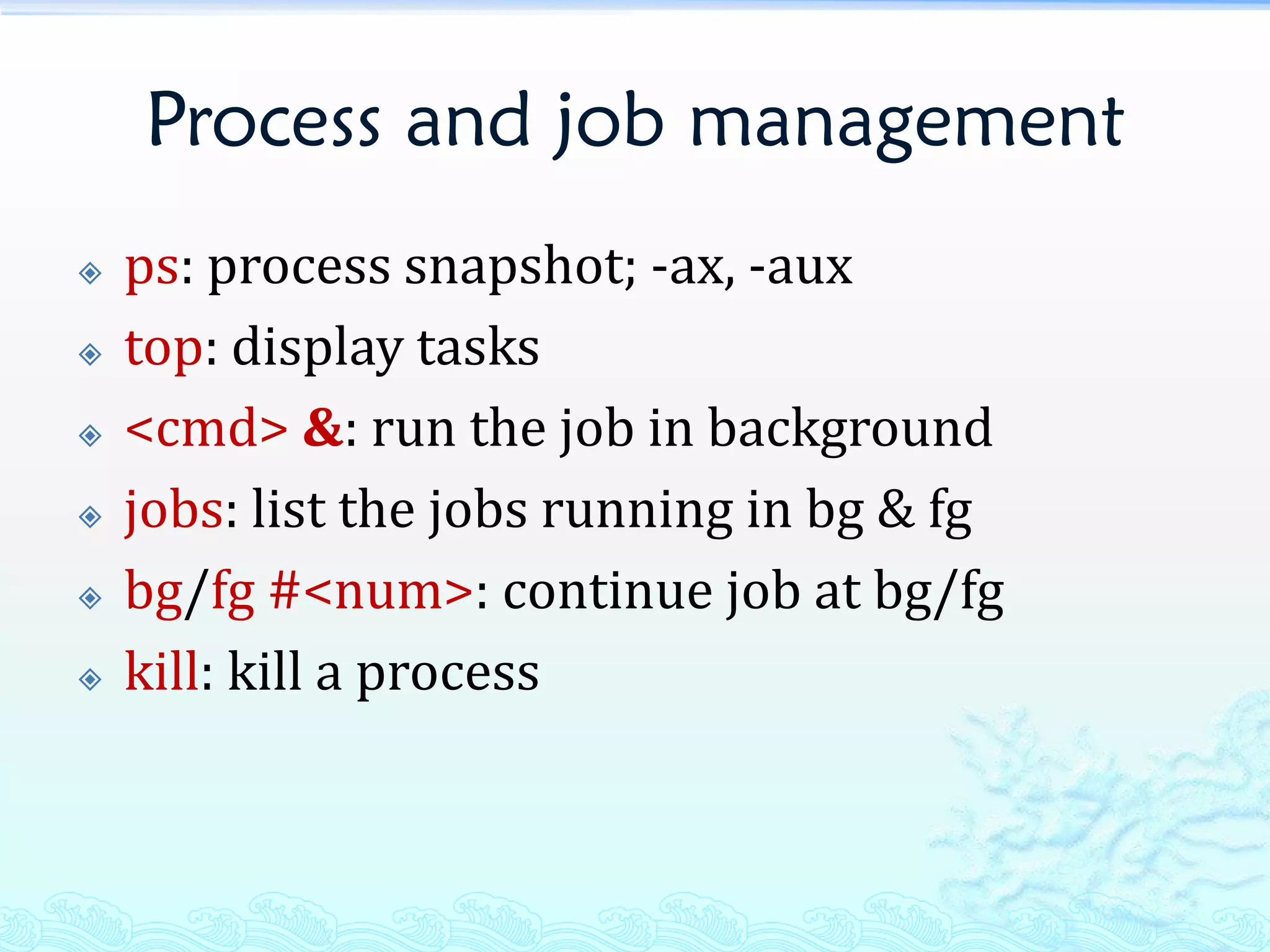 Process and job management
   ps: process snapshot; -ax, -aux
   top: display tasks
   <cmd> &: run the job in background
   jobs: list the jobs running in bg & fg
   bg/fg #<num>: continue job at bg/fg
   kill: kill a process
 
