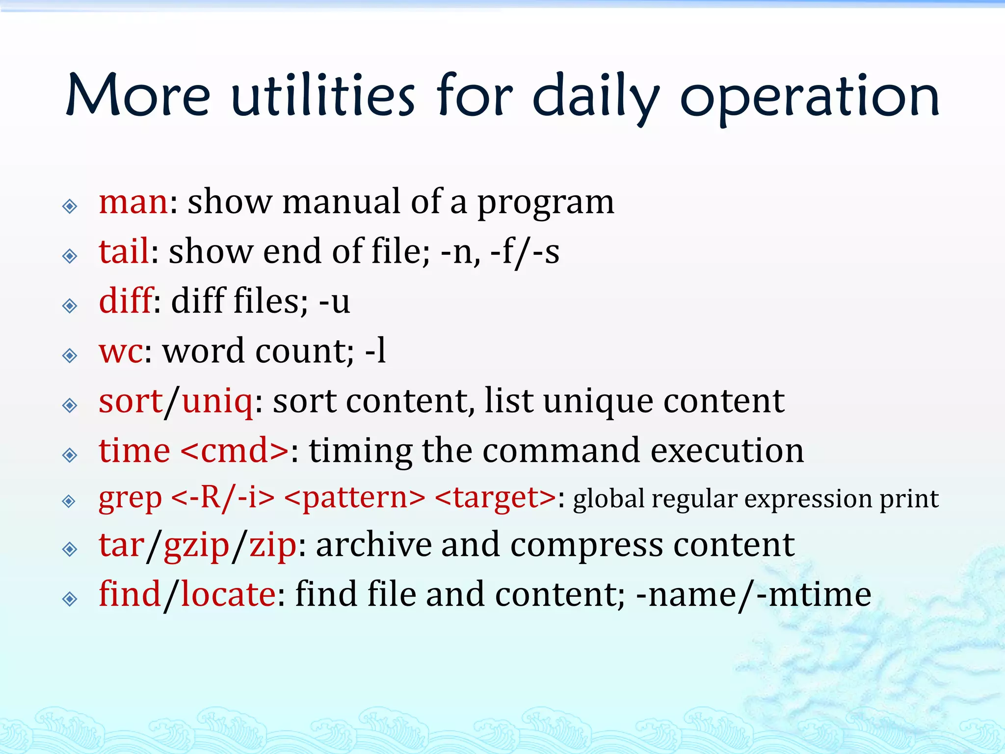 More utilities for daily operation
   man: show manual of a program
   tail: show end of file; -n, -f/-s
   diff: diff files; -u
   wc: word count; -l
   sort/uniq: sort content, list unique content
   time <cmd>: timing the command execution
   grep <-R/-i> <pattern> <target>: global regular expression print
   tar/gzip/zip: archive and compress content
   find/locate: find file and content; -name/-mtime
 