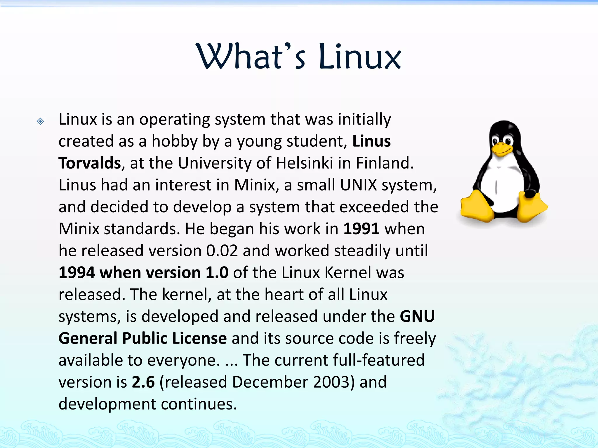 What’s Linux
   Linux is an operating system that was initially
    created as a hobby by a young student, Linus
    Torvalds, at the University of Helsinki in Finland.
    Linus had an interest in Minix, a small UNIX system,
    and decided to develop a system that exceeded the
    Minix standards. He began his work in 1991 when
    he released version 0.02 and worked steadily until
    1994 when version 1.0 of the Linux Kernel was
    released. The kernel, at the heart of all Linux
    systems, is developed and released under the GNU
    General Public License and its source code is freely
    available to everyone. ... The current full-featured
    version is 2.6 (released December 2003) and
    development continues.
 