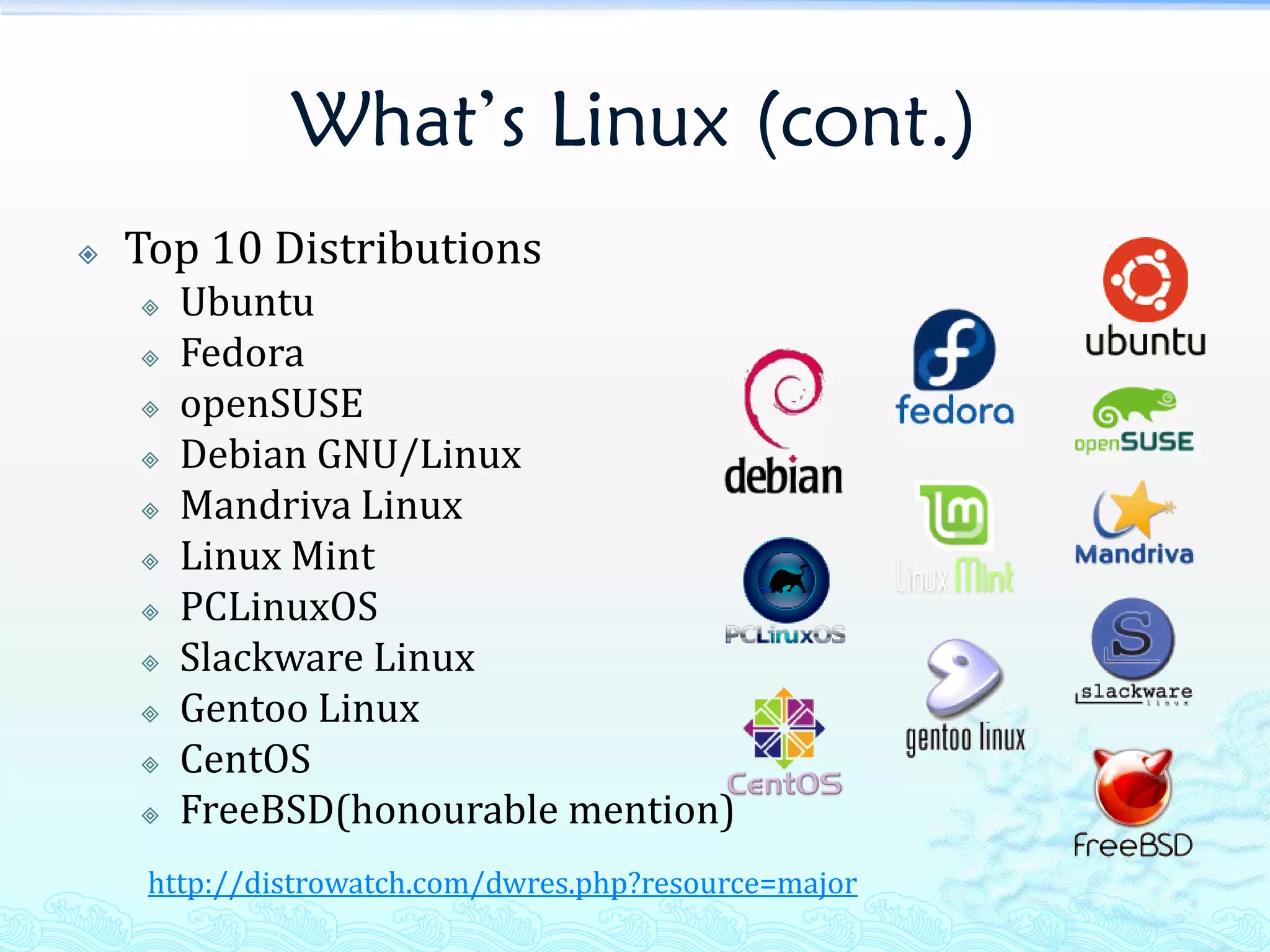 What’s Linux (cont.)
   Top 10 Distributions
       Ubuntu
       Fedora
       openSUSE
       Debian GNU/Linux
       Mandriva Linux
       Linux Mint
       PCLinuxOS
       Slackware Linux
       Gentoo Linux
       CentOS
       FreeBSD(honourable mention)
     http://distrowatch.com/dwres.php?resource=major
 