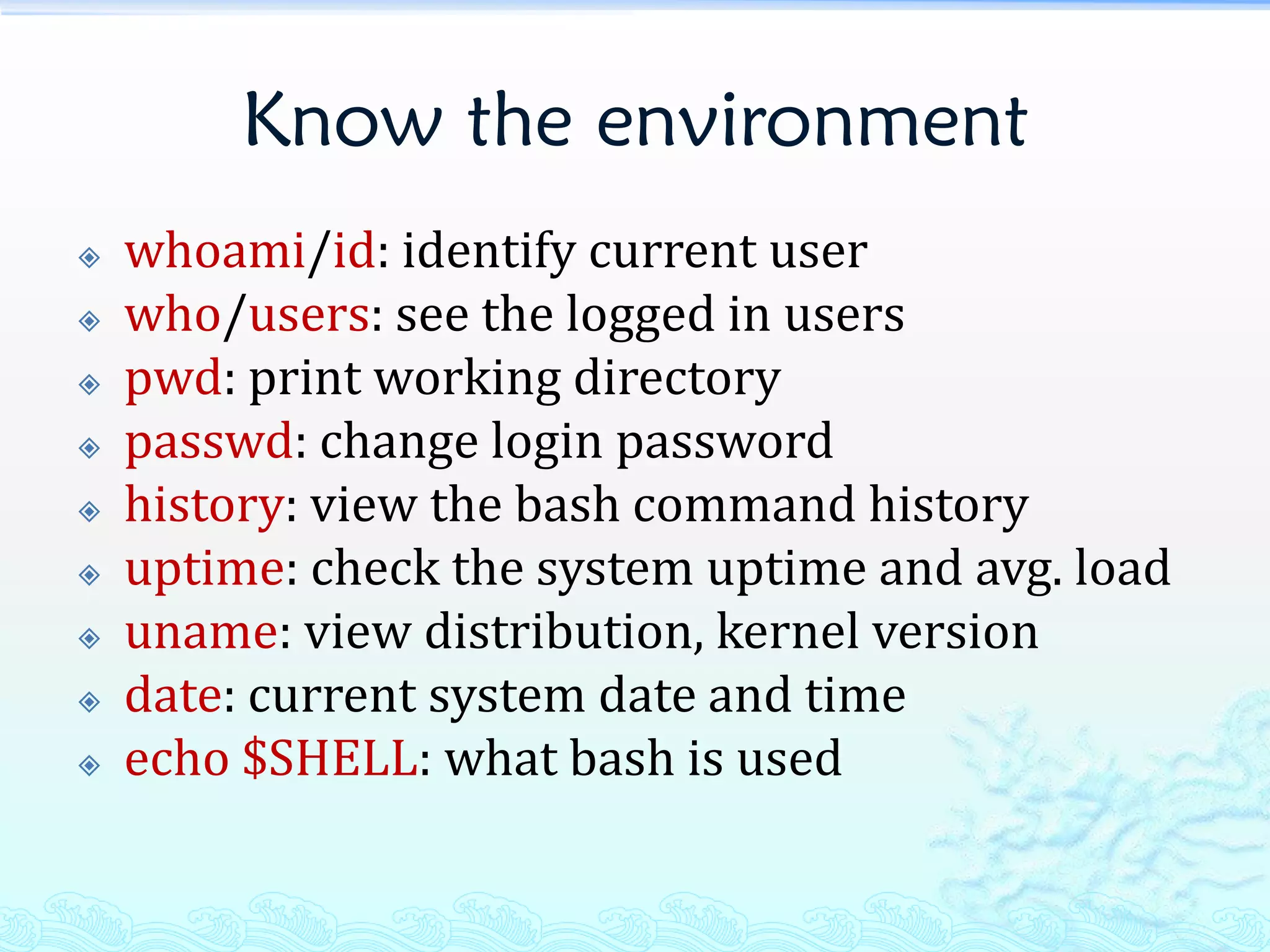 Know the environment
   whoami/id: identify current user
   who/users: see the logged in users
   pwd: print working directory
   passwd: change login password
   history: view the bash command history
   uptime: check the system uptime and avg. load
   uname: view distribution, kernel version
   date: current system date and time
   echo $SHELL: what bash is used
 