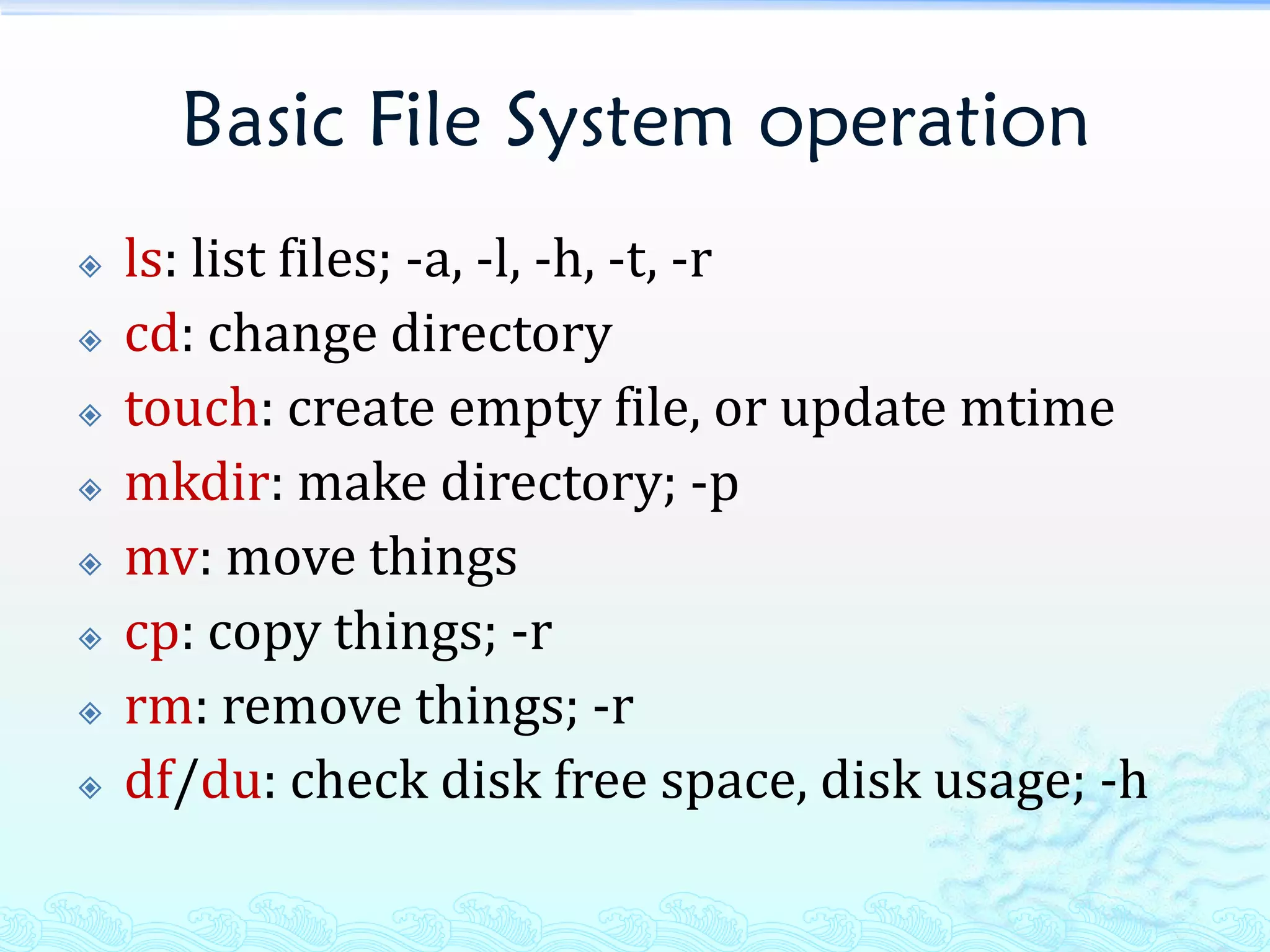 Basic File System operation
   ls: list files; -a, -l, -h, -t, -r
   cd: change directory
   touch: create empty file, or update mtime
   mkdir: make directory; -p
   mv: move things
   cp: copy things; -r
   rm: remove things; -r
   df/du: check disk free space, disk usage; -h
 