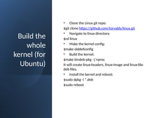 Build the
whole
kernel (for
Ubuntu)
• Clone the Linux git repo:
$git clone https://github.com/torvalds/linux.git
• Navigate to linux directory:
$cd linux
• Make the kernel config:
$make olddefconfig
• Build the kernel:
$make bindeb-pkg –j`nproc
It will create linux-headers, linux-image and linux-libc
deb files.
• Install the kernel and reboot:
$sudo dpkg -i *.deb
$sudo reboot
 
