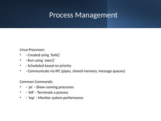 Process Management
Linux Processes:
• - Created using `fork()`
• - Run using `exec()`
• - Scheduled based on priority
• - Communicate via IPC (pipes, shared memory, message queues)
Common Commands:
• - `ps` - Show running processes
• - `kill` - Terminate a process
• - `top` - Monitor system performance
 