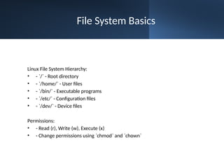 File System Basics
Linux File System Hierarchy:
• - `/` - Root directory
• - `/home/` - User files
• - `/bin/` - Executable programs
• - `/etc/` - Configuration files
• - `/dev/` - Device files
Permissions:
• - Read (r), Write (w), Execute (x)
• - Change permissions using `chmod` and `chown`
 