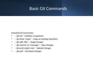 Basic Git Commands
Essential Git Commands:
• - `git init` - Initialize a repository
• - `git clone <repo>` - Copy an existing repository
• - `git add <file>` - Stage changes
• - `git commit -m "message"` - Save changes
• - `git push origin main` - Upload changes
• - `git pull` - Get latest changes
 