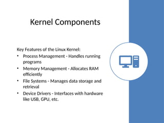 Kernel Components
Key Features of the Linux Kernel:
• Process Management - Handles running
programs
• Memory Management - Allocates RAM
efficiently
• File Systems - Manages data storage and
retrieval
• Device Drivers - Interfaces with hardware
like USB, GPU, etc.
 